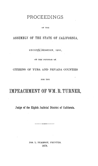 handle is hein.trials/calicityub0001 and id is 1 raw text is: 



          PROCEEDINGS


                  OF THE


  ASSEMBLY OF THE STATE OF CALIFORNIA,





              OX TtM 1,LoTiTIO OF,


  CITIZENS OF YUBA AND NEVADA COUNTIES


                  FOR THI



IMPEACHMENT OF WM. R. TURNER,




   Judge of the Eighth Judicial District of California.










           JOS. L. PEARSON, PRINTER.
                  1878.


