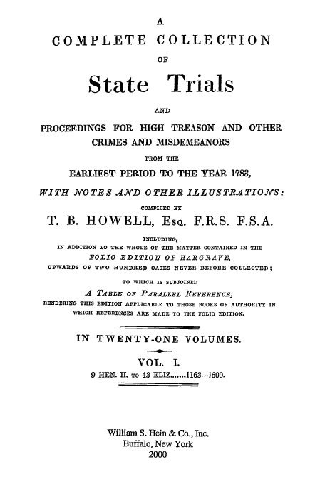handle is hein.trials/cocostt0001 and id is 1 raw text is: A

COMPLETE COLLECTION
OF

State

Trials

AND

PROCEEDINGS FOR HIGH TREASON AND OTHER
CRIMES AND MISDEMEANORS
FROM THE
EARLIEST PERIOD TO THE YEAR 1783,
WITH NOTES 4ND OTHER ILLUSTRATIONS:
COMPILED BY
T. B. HOWELL, EsQ. F.R.S. F.S.A.
INCLUDING,
IN ADDITION TO THE WHOLE OF THE MATTER CONTAINED IN THE
FOLIO EDITION OF HARGRAVYE,
UPWARDS OF TWO HUNDRED CASES NEVER BEFORE COLLECTED;
TO WHICH IS SUBJOINED
A TABLE or PARAzE REFERENCE,
RENDERING THIS EDITION APPLICABLE TO THOSE BOOKS OF AUTHORITY IN
WHICH REFERENCES ARE MADE TO THE FOLIO EDITION.
IN TWENTY-ONE VOLUMES.
VOL. I.
9 HEN. II. To 43 ELIZ.......1163-1600.
William S. Hein & Co., Inc.
Buffalo, New York
2000


