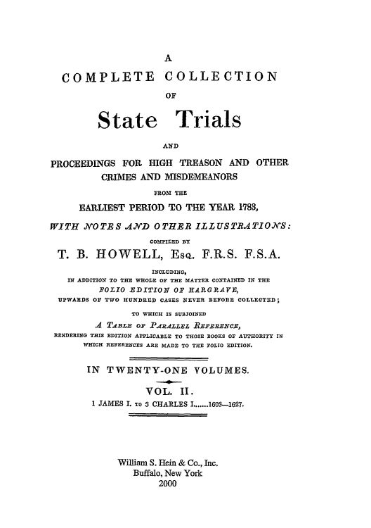 handle is hein.trials/cocostt0002 and id is 1 raw text is: A

COMPLETE COLLECTION
OF
State Trials
AND
PROCEEDINGS FOR HIGH TREASON AND OTHER
CRIMES AND MISDEMEANORS
FROM THE
EARLIEST PERIOD TO THE YEAR 1783,
WITH NOTES AJND OTHER ILLUSTRATIONS:
COMPILED BY
T. B. HOWELL, Esq. F.R.S. F.S.A.
INCLUDING,
IN ADDITION TO THE WHOLE OP THE MATTER CONTAINED IN THE
FOLIO EDITION OF HARGRAYE,
UPWARDS OF TWO HUNDRED CASES NEVER BEFORE COLLECTED;
TO WHICK IS SUBJOINED
4 TIBZZ OF .PAZALLEL REFERETCE.,
RENDERING THIS EDITION APPLICABLE TO THOSE BOOKS OF AUTHORITY IN
WHICH REFERENCES ARE MADE TO THE FOLIO EDITION.
IN TWENTY-ONE VOLUMES.
VOL. II.
1 JAMES . TO 3 CHARLES I.......1603-1627.
William S. Hein & Co., Inc.
Buffalo, New York
2000


