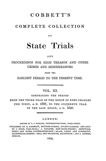 handle is hein.trials/cocostt0003 and id is 1 raw text is: C OBBETT'S
COMPLETE         COLLECTION
OF
State Trials
AND
PROCEEDINGS POR HIGH TREASON AND OTHER
CRIMES AND MISDEMEANORS
Mi)OM THE
EARLIEST PERIQD TO THE PRESENT TIME.

VOL. III.
COMPRISING THE PERIOD
7ROAM THE THIRD YEAR OF THE REIGN OF KING CHARLE S
THE FIRST, A.D. 1627, TO THE SIXTEENTH YEAR
OF THE SAID REIGN, A.D. 1640.
LONDON:
PRINTED BY T. C. HANSARD, PETERBOROUGH-COURT, FLEET-STREET.
1TUBLISHED BY R. BAGSHAW, BRYDGES-STREET, COVENT-GARDEN; AND SOLD
BY J. BUDD, PALL-BIALL; J. FAULDER, NEW-BOND-STREET; SHERWOOD,
NEELY AND JONES, PATERNOSTER-ROW; BLACK, PARRY AND KINGSBURY,
LEADENHALL-STREET; BELL AND BRADFUTE, EDINBURGH; AND J. ARCHER,
DUBLIN.
I 809.


