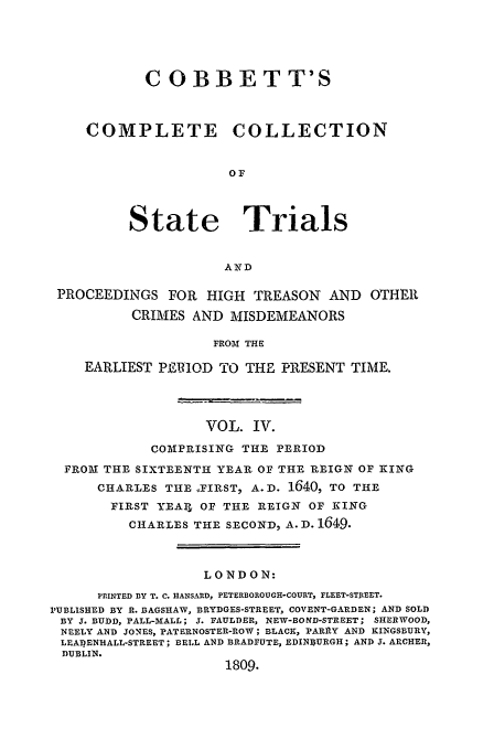 handle is hein.trials/cocostt0004 and id is 1 raw text is: COBBETT'S
COMPLETE        COLLECTION
OF
State Trials
AND
PROCEEDINGS FOR HIGH TREASON AND OTHER
CRIMES AND MISDEMEANORS
FROM THE
EARLIEST PE1OD 0TO THE PRESENT TIME.

VOL. IV.
COMPRISING THE PERIOD
FROM THE SIXTEENTH YEAR OF THE REIGN OF KING
CHARLES THE YFIRST, A.D. 1640, TO THE
FIRST YEAI, OF THE REIGN OF KING
CHARLES THE SECOND, A. D. 1649.
LONDON:
PRINTED BY T. C. HANSARD, PETERBOROUGH-COURT, FLEET-STJtEET.
PUBLISHED BY R. BAGSHAW, BRYDGES-STREET, COVENT-GARDEN; AND SOLD
BY J. BUDD, PALL-M1ALL; J. FAULDER, NEW-BOND-STREET; SHERWOOD,
NEELY AND JONES, PATERNOSTER-ROW; BLACK, PARRY AND KINGSBURY,
LEAIENHALL-STREET; BELL AND BRADFUTE, EDINBURGH; AND J. ARCHER,
DUBLIN.
1809.



