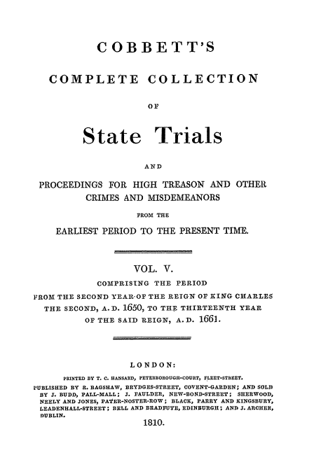 handle is hein.trials/cocostt0005 and id is 1 raw text is: C OBBETT'S
COMPLETE         COLLECTION
State Trials
AND
PROCEEDINGS FOR HIGH TREASON AND OTHER
CRIMES AND MISDEMEANORS
FROM THE
EARLIEST PERIOD TO THE PRESENT TIME.

VOL. V.
COMPRISING THE PERIOD
FROM THE SECOND YEAR-OF THE REIGN OF KING CHARLES
THE SECOND, A.D. 1650, TO THE THIRTEENTH YEAR
OF THE SAID REIGN, A.D. 1661.
LONDON:
PRINTED BY T. C. HANSARD, PETERBOROUGH-COURT, FLEET-STREET.
I'UBLISHED BY R. BAGSHAW, BRYDGES-STREET, COVENT-GARDEN; AND SOLD
BY X. BUDD, PALL-MALL; J. FAULDER, NEW-BOND-STREET; SHERWOOD,
NEELY AND JONES, PA'kER-NOSTER-ROW; BLACK, PARRY AND KINGSBURY,
LEADENHALL-STREET; BELL AND BRADFUTE, EDINBURGH; AND J. ARCHER,
DUBLIN.
1810.


