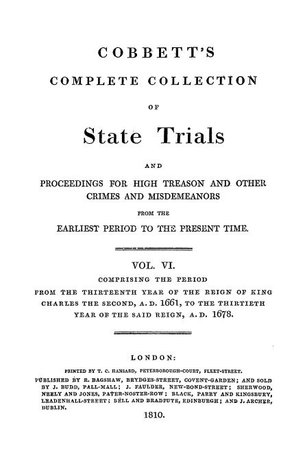handle is hein.trials/cocostt0006 and id is 1 raw text is: COBBETT'S
COMPLETE COLLECTION
0F

State

Trials

AND

PROCEEDINGS FOR HIGH TREASON AND OTHER
CRIMES AND MISDEMEANORS
FROM THE
EARLIEST PERIOD TO THE PRESENT TIME.

VOL. VI.
COMPRISING THE PERIOD
FROM THE THIRTEENTH YEAR OF THE REIGN OF KING
CHARLES THE SECOND, A.D. 1661, TO THE THIRTIETH
YEAR OF THE SAID REIGN, A.D. 1678.
LONDON:
PRINTED BY T. C. HANSARD, PETERBOROUBH-COURT, FLEET-STREET.
IUBLISHED BY R. BAGSHAW, BRYDGES-STREET, COVENT-GARDEN; AND SOLD
BY J. BUDD, PALL-MALL; J. FAULDER, NEW-BOND-STREET; SHERWOOD,
NEELY AND JONES, PAtER-NOSTER-ROW; BLACK, PARRY AND KINGSBURY,
LEADENHALL-STREET; BALL AND BRADBUTE, EDINBURGH; AND J, ARCHER,
DUBLIN.
1810.


