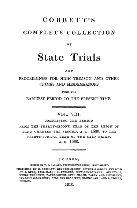 handle is hein.trials/cocostt0008 and id is 1 raw text is: C OBBETT'S
COMPLETE COLLECTION
oP
State Trials
AND
PROCEEDINGS FOR HIGH TREASON AND OTHER
CRIMES AND MISDEMEANORS
FROM THE
EARLIEST PERIOD TO THE PRESENT TIME.

VOL. VIII.
COMPRISING THE PERIOD
FROM THE THIRTY-SECOND YEAR Or. THE REIGN OF
KING CHARLES THE SECOND, A. D. 1680, TO THE
THIRTY-FOURTH YEAR OF THE SAID REIGN,
A. D. 168.
LONDON;
PRINTED BY T. C. HANSARD, PETERBOROUGIA-COURT, RLEET-STREET.
PUBLISHED BY R. BAGSHAW, BRYDGES-STREET, COVENT-GARDEN; AND SOLD
BY J. BUDD, PALL-MALL; J. FAUPDER, NEW-BOND-STREET; SHERWOOD,
NEELY AND JONES, PATER-NOSTER-ROW; BLACK, PARRY AND KINGSBURY,
LEADENHALL-STREET; BELL AND BRADFUTE, EDINBURGH; AND J. ARCHER,
DUBLIN.
1810,


