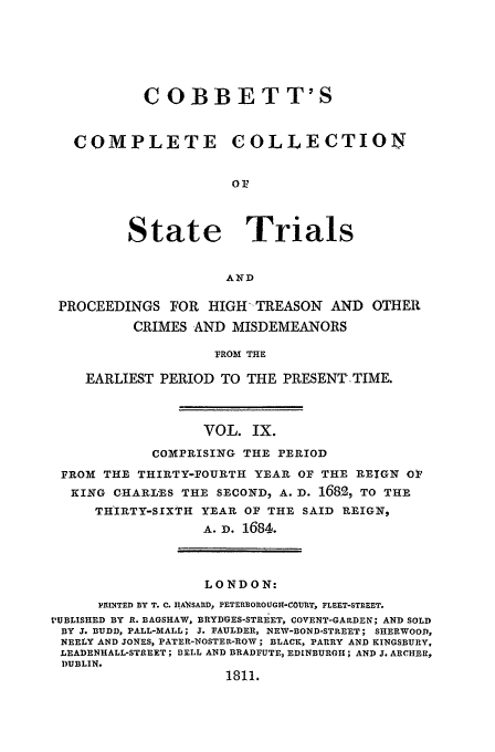 handle is hein.trials/cocostt0009 and id is 1 raw text is: COBBETT'S
COMPLETE COLLECTION
State Trials
AND
PROCEEDINGS FOR HIGH-TREASON AND OTHER
CRIMES AND MISDEMEANORS
FROM THE
EARLIEST PERIOD TO THE PRESENT TIME.
VOL. IX.
COMPRISING THE PERIOD
FRO3M THE THIRTY-FOURTH YEAR OF THE REIGN 01'
KING CHARL'ES THE SECOND, A. D. 168% TO THE
TH'IRTY-SIXTH YEAR OF THE SAID REIGN,
A. D. 1684.
LONDON:
PRINTED BY T. C. IIAWSARD, PETERBOROUGH-COURT, FLEET-STREET.
PUBLISHED BY R. BAGSHAW, BRYDGES-STREET, COVENT-GARDEN; AND SOLD
BY J. BUDD, PALL-MALL; J. FAULDER, NEW-BOND-STREET; SHERWOOD,
NEELY AND JONES, PATER-NOSTER-ROW; BLACK, PARRY AND KINGSBURY,
LEADENHALL-STREET; BELL AND BRADFUTE, EDINBURGH; AND J. ARCHER,
DUBLIN.
1811.


