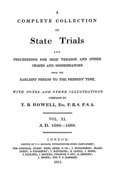 handle is hein.trials/cocostt0011 and id is 1 raw text is: COLLECTION

State

Trials

AND

PROCEEDINGS FOR HIGH TREASON          AND OTHER
CRIMES AND MISDEMEANORS
FROM THE
EARLIEST PERIOD TO THE PRESENT TIME,
WITH    NOTES A.N'D OTHER ILLUSTRATIONS
COMPILED BY
T. B. HOWELL, EsQ. F.R.S. F.S.A.
VOL. XI.
A.D. 1680-1688.
LONDON:
PRINTED BY T. C. HANSARD, PETERBOROUGH-COURT, FLEET-STREET:
FOR LONGMAN, BURST, REES, ORME, & CO.; J. RICHARDSON; BLACK,
PARRY, & KINGSBURY; J. HATCHARD; E. LLOYD; J. BUDD;
J. FAULDER; J. BOOKER; CRADOCK & JOY; B. JEFFERY;
J. BOOTH; AND T. C. HANSARD.
1811.

COMPLETE


