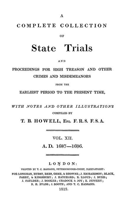 handle is hein.trials/cocostt0012 and id is 1 raw text is: COLLECTION

State

Trials

AND

PROCEEDINGS FOR HIGH TREASON AND OTHER
CRIMES AND MISDEMEANORS
FROM THE
EARLIEST PERIOD TO THE PRESENT TIME,
WITH    NOTES AND OTHER ILLUSTR.ATION'S
COMPILED BY
T. B. HOWELL, ESQ. F.R.S. F.S.A.
VOL. XII.
A.D. 1687-1696
L O N DON:
PRLWTD BY T. C. HANSARD, PETERBOROUGH-COURT, FLEET-STREET :
FOR LONGMAN, HURST, REES, ORME, & BROWNE; J. RICHARDSON; BLACK,
PARRY, & KINGSBURY; J. HATCHARD; B. LLOYD ;'J. BUDD;
J. FAULDER; J. BOOKER; CRADOCK & JOY; E. JEFFERY;
R. H. EVANS; J. BOOTH; AND T. C. HANSARD'.
1812.

COMPLETE


