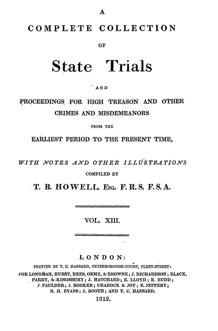 handle is hein.trials/cocostt0013 and id is 1 raw text is: COLLECTION

State

Trials

AND

-PROCEEDINGS FOR HIGH TREASON AND OTHER
CRIMES AND MISDEMEANORS
FROM THE
EARLIEST PERIOD TO THE PRESENT TIME,
WITH JVOTES AND OTHER ILL USTRATIONS
COMPILED BY
T. B. HOWELL, EsQ. F.R.S. F.S.A.

VOL. XII.

LONDON:
PRINTED BY T. C HANSARD, PETERBOROUGH-COUJRT, FLEET-STREET:
FOR LONGAAN, HURST, REES, ORME, & BROWNE; J. RICHARDSON; BLACK,
PARRY, &-KINGSBURY; J. HATCHARD; E. LLOYD; E. BUDD;
J. FAULDER; J. BOOKER; CRADOCK & JOY; E. JEFFERY;
R. H. EVANS; J. BOOTH; AND T, C. HANSARD.
1812.

COMPLETE


