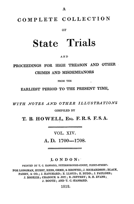 handle is hein.trials/cocostt0014 and id is 1 raw text is: COLLECTION

State

Trials

AND

PROCEEDINGS FOR HIGH TREASON          AND OTHER
CRIMES AND MISDEMEANORS
FROM THE
EARLIEST PERIOD TO THE PRESENT TIME,
WITH .N'OTES AN'D OTHER ILLUSTRATIONS
COMPILED BY
T. B. HOWELL, EsQ. F.R.S. F.S.A.
VOL. XIV.
A. D. 1700-1708.
LONDON:
PRINTED BY T. C. HANSARD, PETERBOROUGH-COURT, FLEET-STREET:
FOR LONGMAN, HURST, REES, ORME, & BROWNE; J. RICHARDSON; BLACK,
PARRY, & CO.; J. HATCHARD; E. LLOYD; E. BUDD; J. FAULDER;
J. BOOKER; CRADOCK & JOY; E. JEFFERY; R. fl. EVANS;
J. BOOTH; AND T. C. ,HANSARD.
1812.

COMPLETE


