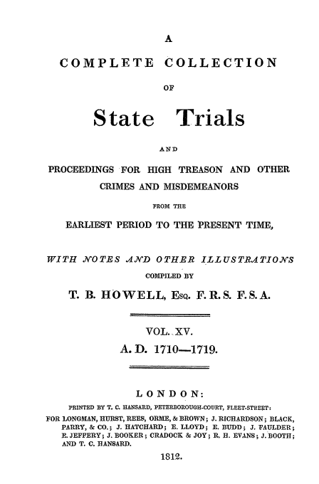 handle is hein.trials/cocostt0015 and id is 1 raw text is: COLLECTION

State

Trials

AND

PROCEEDINGS FOR HIGH TREASON         AND OTHER
CRIMES AND MISDEMEANORS
FROM THE
EARLIEST PERIOD TO THE PRESENT TIME,
WITH JN'OTES .NVD OTHER ILLUSTRQ4TIOXS
COMPILED BY
T. B. HOWELL, ESQ. F.R.S. F.S.A.
VOL..XV.
A.D. 1710-1719.
LONDON:
PRINTED BY T. C. HANSARD, PETERBOROUGH-COURT, FLEET-STREET:
FOR LONGMAN, HURST, REES, OR , & BROWN; J. RICHARDSON ; BLACK,
PARRY, & CO.; J. HATCHARD; R. LLOYD; E. BUDD; J. FAULDER;
E. JEFFERY; J. BOOKER; CRADOCK & JOY; R. H. EVANS; J. BOOTH;
AND T. C. HANSARD.
1812.

COMPLETE


