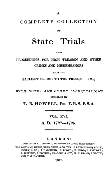handle is hein.trials/cocostt0016 and id is 1 raw text is: COMPLETE COLLECTION
OF

State

Trials

AND

PROCEEDINGS. FOR HIGH TREASON AND OTHER
CRIMES AND MISDEMEANORS
FROM THE
EARLIEST PERIOD TO THE PRESENT TIME,
WITH NOTES IND OTHER ILLUSTR.4TIONS
COMPILED BY
T. B. HOWELL, EsQ. F.R.S. F.S.A.
VOL. XVI.
A.D. 1722-1725.
LONDON:
PRINTED BY T. C. HANSARD, PETERBOROUGH-COURT, FLEET-STREET:
FOR LONGMAN, HURST, REES, ORME, & BROWN; J. RICHARDSON; BLACK,
PARRY, & CO.; J. HATCHARD; E. LLOYD; E. BUDD; J. FAULDER;
E. JEFFERY; J. BOOKER; CRADOCK & JOY; R. H. EVANS; J. BOOTH;
AND T. C. HANSARD.
1812.


