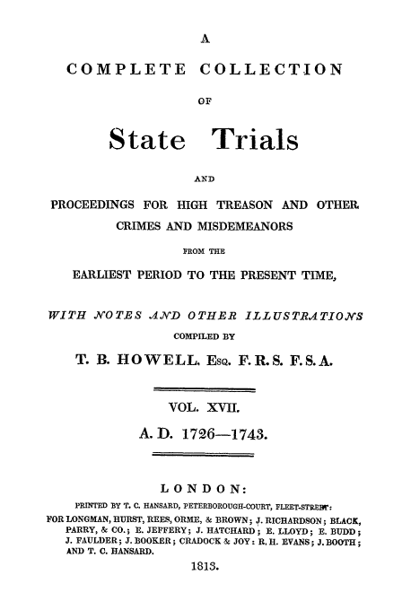 handle is hein.trials/cocostt0017 and id is 1 raw text is: COMPLETE

State

COLLECTION

Trials

AND

PROCEEDINGS FOR HIGH TREASON AND OTHER
CRIMES AND MISDEMEANORS
FROM THE
EARLIEST PERIOD TO THE PRESENT TIME,
WITH .NOTES A.ND OTHER ILLUSTRA4TION'S
COMPILED BY
T. B. HOWELL. EsQ. F. RMS. F.S.A.
VOL. XVIL
A.D. 1726-1743.
LONDON:
PRINTED BY T. C. HANSARD, PETERBOROUGH-COURT, FLEET-STREIW:
FOR LONGMAN, HURST, REES, ORME, & BROWN; J. RICHARDSON; BLACK,
PARRY, & CO.; B. JEFFERY; J. HATCHARD; E. LLOYD; E. BUDD;
J. FAULDER; J. BOOKER; CRADOCK & JOY: R. H. EVANS; J. BOOTH;
AND T. C. HANSARD.
1813.


