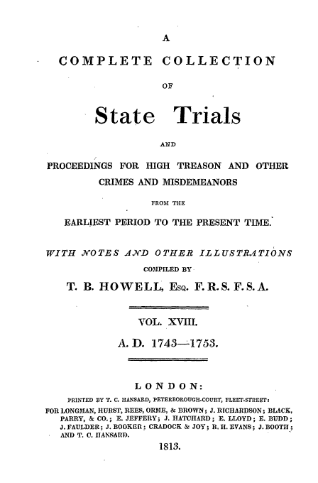 handle is hein.trials/cocostt0018 and id is 1 raw text is: COMPLETE COLLECTION
OF

State

Trials

AND

PROCEEDINGS FOR HIGH TREASON          AND OTHER
CRIMES AND MISDEMEANORS
FROM THE
EARLIEST PERIOD TO THE PRESENT TIME.
WITH    KOTES AN7'D    OTHER ILLUST-RATIONS
COMPILED BY
T. B. HOWELL, EsQ. F.R.S.F.S.A.
TOL. XVIII.
A.D. 1743--1753.
LONDON:
PRINTED BY T. C. HANSARD, PETERBOROUGH-COURT, FLEET-STREET:
FOR LONGMAN, HURST, REES, ORNE, & BROWN; J. RICHARDSON; BLACK,
PARRY, & CO.; E. JEFFERY; J. HATCHARD; E. LLOYD; E. BUDD;
J. FAULDER; J. BOOKER; CRADOCK & JOY; R. H. EVANS; J. BOOTH;
AND T. C. nIANSARD.
181,3.


