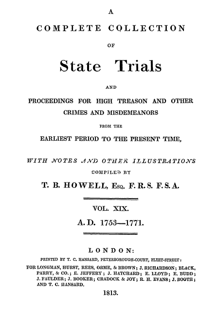 handle is hein.trials/cocostt0019 and id is 1 raw text is: COLLECTION

State

Trials

AND

PROCEEDINGS FOR HIGH TREASON AND OTHER
CRIMES AND MISDEMEANORS
FROI THE
EARLIEST PERIOD TO THE PRESENT TIME,
WITH NOTES .,A'D OTHA)U        I1LUSTRATIOSS
COMPILE) BY
T. B. HOWELL, EsQ. F.R.S. F.S.A.
VOL. XIX.
A.D. 1753-1771.
LONDON:
PRINTED 3Y T. C. HANSARD, PETERBOROUGH-COURT, FLEET-STREET:
FOR LONGMAN, HURST, REES, ORME, & BROWN; J. RICHARDSON; BLACK,
PARRY, & CO.; E. JEFFERY; J. HATCHARD; E. LLOYD; E. BUDD;
J. FAULDER; J. BOOKER; CRADOCK & JOY; R. H. EVANS; J. BOOTH;
AND T. C. IANSARD.
1813.

COMPLETE



