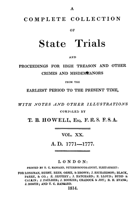 handle is hein.trials/cocostt0020 and id is 1 raw text is: COMPLETE

State

COLLECTION

Trials

AND

PROCEEDINGS FOR HIGH TREASON          AND OTHER
CRIMES AND MISDEMIEANORS
FROM THE
EARLIEST PERIOD TO THE PRESENT TIME,
WITH NOTES IND OTHER ILLUSTRATIONS
C(OPILED BY
T. B. HOWELL, ESQ. F. ILS. F.S.A.
VOL. XX.
A.D. 1771-1777.
LONDON:
PRINTED BY T. C, HANSARD, PETERBOROUGH-COURT, FLEET-STREET:
FOR LONGMAN, HURST, REES, ORME, & BROWN; J. RICHARDSON; BLACK,
PARRY, & CO.; E. JEFFERY; J. HATCHARD; E. LLOYD; BUDD 8
CALKIN; J. FAULDER; J. BOOKER; CRADOCK & JOY; R. H. EVANS;
J. BOOTH; AND T. C. HANSARD.
1814.


