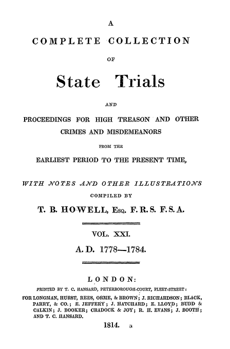 handle is hein.trials/cocostt0021 and id is 1 raw text is: COLLECTION

State

Trials

AND

PROCEEDINGS FOR HIGH TREASON         AND OTHER
CRIMES AND MISDEMEANORS
FROM THE
EARLIEST PERIOD TO THE PRESENT TIME,
WITH NOTES ANVD OTHER ILLUSTRITIONS
COMPILED BY
T. B. HOWELL, EsQ. F.R.S. F.S.A.
VOL. XXI.
A.D. 1778-1784.
LONDON:
PRINTED BY T. C. HANSARD, PETERBOROUGII-COURT, FLEET-STREET:
FOR LONGMAN, HURST, REES, OR1AIE, & BROWN; J. RICHARDSON; BLACK,
PARRY, & CO.; E. JEFFERY; J. HATCHARD; E. LLOYD; BUDD &
CALKIN; J. BOOKER; CRADOCK & JOY; R. H. EVANS; J. BOOTH;
AND T. C. HANSARD.
1814.

COMPLETE


