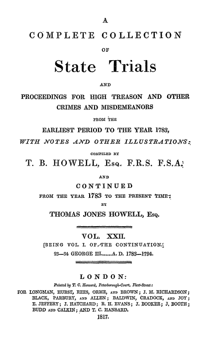 handle is hein.trials/cocostt0022 and id is 1 raw text is: COMPLETE COLLECTION
OF
State Trials
AND
PROCEEDINGS FOR HIGH TREASON         AND OTHER
CRIMES AND MISDEMEANORS
FROm ;ThE
EARLIEST PERIOD TO THE YEAR 1783
WITH NOTES AND OTHER ILLUSTRATIO.VS,:
COMIPILED BY
T. B. HOWELL, EsQ, F.R.S. F.S.A.i
AND
CONTINUED
FROM THE YEAR 1783 TO THE PRESENT TIM-.
BY
THOMAS JONES HOWELL, ESQ.
VOL. XXII.
[BEING VOL. I. OF,-THEI CONTINUATION.
2S-31 GEORGE IIL ...... A. D. 1783-179&.
LONDON:
Printed by T. C. Hansard, Peterborough-Court, Fleet-Street:
FOR LONGMAN, HURST, REES, ORME, AND BROWN; J. M. RICHARDSON;
BLACK, PARBURY, AND ALLEN; BALDWIN, CRADOCK, AND JOY;
E. JEFFERY; J. HATCHARD; R. H. EVANS; J. BOOKER; J, BOOTI;H
BUDD AND CALKIN; AND T. C. RANSARD,
1817.


