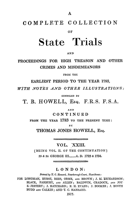 handle is hein.trials/cocostt0023 and id is 1 raw text is: COLLECTION

State

Trials

AND

PROCEEDINGS FOR HIGH TREASON           AND   OTHER,
CRIMES AND MISDEMEANORS
FROMI THE
EARLIEST PERIOD TO THE YEAR 1783,
WITH NOTES AJND OTHER ILLUSTRATIONS:
COMPXLED BY
T. B. HOWELL, -ESQ. F.R.S. F.S.A.
AND
CONTINUED
FROM THE YEAR 1783 TO THE PRESENT TIME:
BY
THOMAS JONES HOWELL, ESQ.
VOL. 'XXIII.
[BEING VOL. II. OF THE CONTINUATION)
33 & 34 GEORGE IL ...... A. D. 1793 & 1794.
LONDON:
Printed by T. C. Hansard, Peterborough-Court, Ficet-Street:
FOR LONGMAN, HURST, REES, ORME, AND BROWN; 3. AM. DICHARDSON;
BLACK, PARBURY, AND ALLEN; BALDWIN, CRADOCK, AND JOY
E.'JEFFERY; 3. HATCHARD; R. H. EVANS; J. BOOKER; J. BOOTH
BUDD AND CALKLN; AND T. C. HANSARD.
IS7.

COMPLETE


