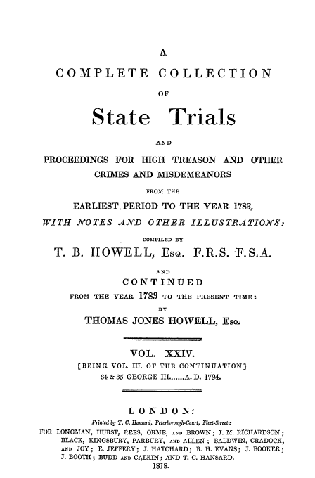 handle is hein.trials/cocostt0024 and id is 1 raw text is: COLLECTION

State

Trials

AND

PROCEEDINGS FOR      HIGH   TREASON    AND   OTHER
CRIMES AND MISDEMEANORS
FROM TH.C
EARLIEST. PERIOD TO THE YEAR 1783,
WITH    NYOTES ,AND   OTHER ILLUSTRATION'S:
COMPILED BY
T. B. HOWELL, EsQ. F.R.S. F.SA.
AND
CONTINUED
FROM THE YEAR 1783 TO THE PRESENT TIME-.
BY
THOMAS JONES HOWELL, EsQ.
VOL. XXIV.
[BEING VOL. III. OF THE CONTINUATION3
4 & 35 GEORGE III ....... A. D. 1794.
LONDON:
Printed by T. C. Hansard, Peterborocgh-Court, Flee-Street:
FOR LONGAIAN, HURST, REES, ORME, AND BROWN; J. M. RICHARDSON;
BLACK, KINGSBURY, PARBURY, AND ALLEN; BALDWIN, CRADOCK,
AND JOY; E. JEFFERY; J. HATCHARD; R. H. EVANS; J. BOOKER;
J. BOOTH; BUDD AND CALKIN; AND T. C. HANSARD.
1818.

COMPLETE



