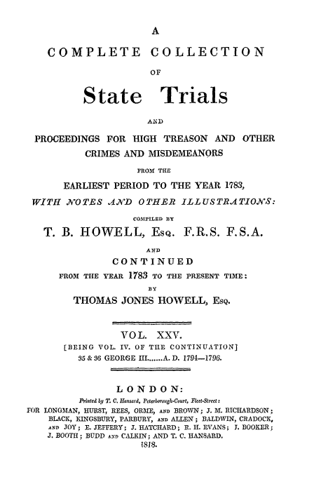 handle is hein.trials/cocostt0025 and id is 1 raw text is: COMPLETE COLLECTION
OF

State

Trials

PROCEEDINGS FOR HIGH TREASON AND

OTHER

CRIMES AND MISDEMEANORS
FROM THE
EARLIEST PERIOD TO THE YEAR 1783,

WITH .N'OTES ,A,?'D OTHER ILLUSTRATIONS:
COMPILED BY

T. B. HOWELL, EsQ.

F.R.S. F.S.A.

AND
CONTINUED
FROM THE YEAR 1783 TO THE PRESENT TIME:
BY
THOMAS JONES HOWELL, EsQ.

VOL. XXV.
[BEING VOL. IV. OF THE CONTINUATION]
35 & 36 GEORGE III ....... A. D. 1794-1796.
LONDON:
Printed by T. C. Hansard, Peterborough-Court, Fleet-Street:
FOR LONGMAN, HURST, REES, ORME, AND BROWN; J. M. RICHARDSON;
BLACK, KINGSBURY, PARBURY, AND ALLEN; BALDWIN, CRADOCK,
AND JOY; E. JEFFERY; J. HATCHARD; R. H. EVANS; J. BOOKER;
J. BOOTH; BUDD AND CALKIN; AND T. C. IANSARD.
1818.


