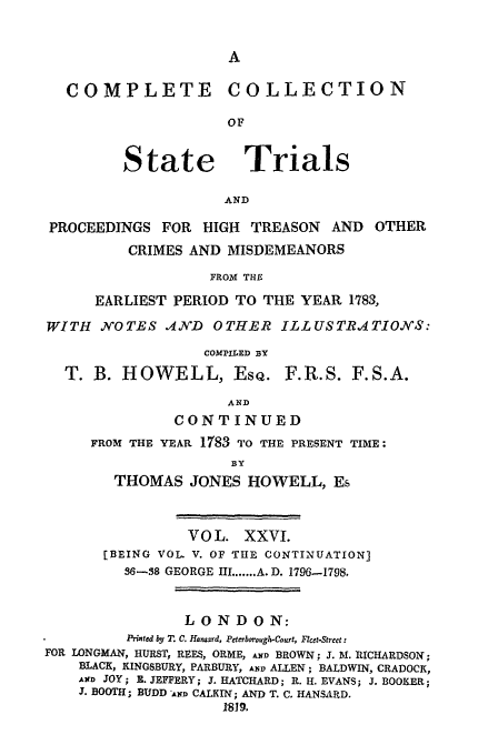 handle is hein.trials/cocostt0026 and id is 1 raw text is: COMPLETE COLLECTION
OF

State

Trials

AND

PROCEEDINGS FOR HIGH        TREASON    AND   OTHER
CRIMES AND MISDEMEANORS
FROM THE
EARLIEST PERIOD TO THE YEAR 1783,
WITH NOTES .AIND       OTHER ILLUSTRATIONS:
COMPILED BY
T. B. HOWELL, EsQ. F.R.S. F.S.A.
AND
CONTINUED
FROM THE YEAR 1783 TO THE PRESENT TIME:
BY
THOMAS JONES HOWELL, Es
VOL. XXVI.
[BEING VOL. V. OF THE CONTINUATION]
36-38 GEORGE III ....... A. D. 1796-1798.
LONDON:
Printed by T. C. Hansard, Peterbovough-Court, Flcet-Street:
FOR LONGMAN, HURST, REES, ORME, AND BROWN; 3. M. RICHARDSON;
BLACK, KINGSBURY, PARBURY, AND ALLEN; BALDWIN, CRADOCK,
AND JOY; R. JEFFERY; J. ATCHARD; R. H. EVANS; J. BOOKER;
3. BOOTH; BUDD AND CALKIN; AND T. C. HANSARD.
1819.



