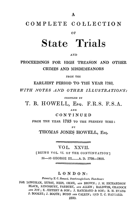 handle is hein.trials/cocostt0027 and id is 1 raw text is: COMPLETE COLLECTION
OF

State

Trials

AND

PROCEEDINGS FOR HIGH TREASON AND

OTHER

CRIMES AND MISDEMEANORS
FR031 THE
EARLIEST PERIOD TO THE YEAR 1783,
WITH ,NOTES .4A'D    OTHEIR ILLUSTRATIONS:
COMPILED BY
T. B. HOWELL, ESQ. F.R.S. F.S.A.
AND
CONTINUED
FROM1 THE YEAR 1783 TO THE PRESENT TIME:
DY
THOMAS JONES HOWVELL, EsQ.
VOL. XXVII.
[BEING VOL. VI. OF THE CONTINUATION]
38-40 GEORGE III ....... A. D. 1798-1800.
LONDON:
Printed by T. C. Hansard, Peterborough.Court, Fleet-Street:
FOR LONGAIAN, IIURST, REES, ORME, AND BROWN; J. M. RICHARDSON
BLACK, KINGSBURY, PARBURY, AND ALLEN; BALDWIN, CRADOCK
AND JOY; E. JEFFERY & SON; J. HATCHARD & SON; R. H. EVANS
J. BOOKER; J. BOOTH; BUDD AND CALKIN; AND T. C. HA3SA.RD.
18200


