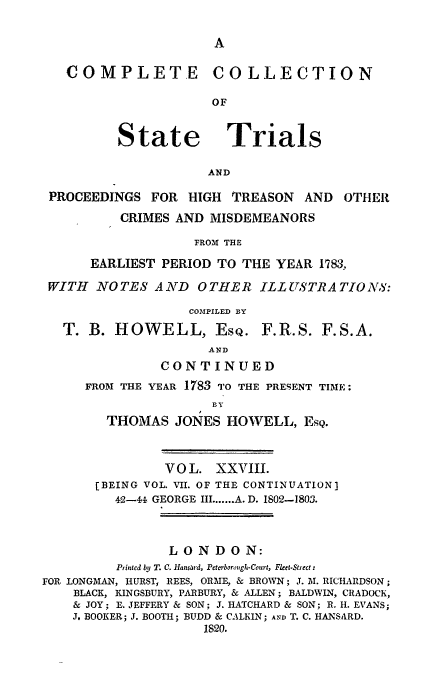 handle is hein.trials/cocostt0028 and id is 1 raw text is: COMPLETE COLLECTION
OF

State

Trials

AND

PROCEEDINGS FOR HIGH        TREASON    AND   OTHER
CRIMES AND MISDEMEANORS
FROM THE
EARLIEST PERIOD TO THE YEAR 1783,
WITH NO TES A ND       0 THER ILL USTRA TIO N8:
C0O'PILED BY
T. B. HOWELL, ESQ. F.R.S. F.S.A.
AND
CONTINUED
FROM THE YEAR 1783 TO THE PRESENT TIME:
BY
THOMAS JONES HOWELL, EsQ.
VOL. XXVIII.
[BEING VOL. VII. OF THE CONTINUATION]
42-i GEORGE III ....... A. D. 1802-1803.
LONDON:
Printed by T. C. 1Tansard, Petorborough-Court, Flket-Strect:
FOR LONGMAN, HURST, REES, ORME, & BROWN; J. M. RICHARDSON;
BLACK, KINGSBURY, PARBURY, & ALLEN; BALDWIN, CRADOCK,
& JOY; E. JEFFERY & SON; J. HATCHARD & SON; R. H. EVANS;
J, BOOKER; J. BOOTH; BUDD & CALKIN; AND T. C. HANSARD.
1820.


