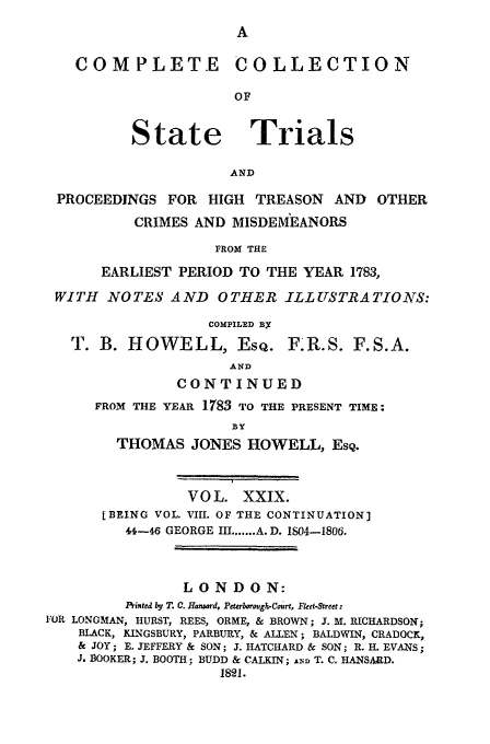 handle is hein.trials/cocostt0029 and id is 1 raw text is: COLLECTION

State

Trials

AND

PROCEEDINGS FOR HIGH TREASON          AND OTHER
CRIMES AND MISDEMEANORS
FROM THE
EARLIEST PERIOD TO THE YEAR 1783,
WITH NOTES AND OTHER ILLUSTRATIONS:
COMPILED Bx
T. B. HOWELL, EsQ. F.R.S. F.S.A.
AND
CONTINUED
FROM THE YEAR 1783 TO THE PRESENT TIME:
BY
THOMAS JONES HOWELL, EsQ.
VOL. XXIX.
[BEING VOL. VIII. OF THE CONTINUATION]
41-4-6 GEORGE III ....... A. D. 1S04-1806.
LONDON:
Printed by T. C. Hansard, Pe brboough-Court, Feet-Streect:
FOR LONGMAN, HURST, REES, ORME, & BROWN; J. M. RICHARDSON;
BLACK, KINGSBURY, PARBURY, & ALLEN; BALDWIN, CRADOCK,
& JOY; E. JEFFERY & SON; J. HATCHARD & SON; R. H. EVANS;
J. BOOKER; J. BOOTH; BUDD & CALKIN; AM) T. C. HANSARD.
1821.

CO0 M P LETE


