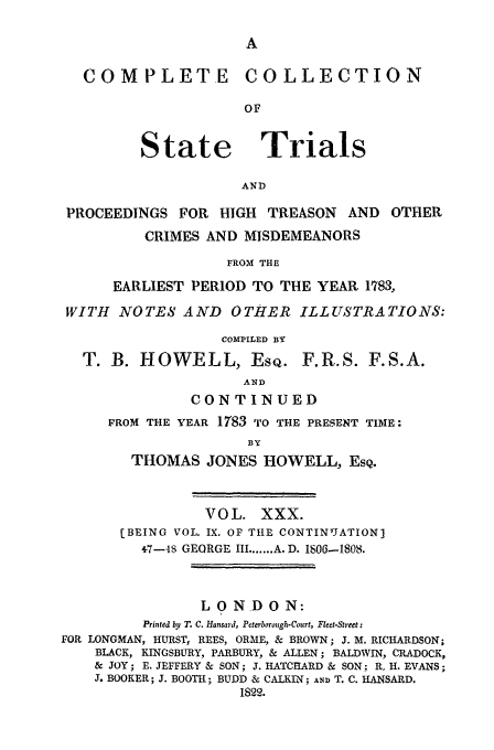 handle is hein.trials/cocostt0030 and id is 1 raw text is: COMPLETE COLLECTION
OF

State

Trials

AND

PROCEEDINGS FOR HIGH TREASON AND

OTHER

CRIMES AND MISDEMEANORS
FROM THE
EARLIEST PERIOD TO THE YEAR 1783,

WITH NOTES AND OTHER ILLUSTRATIONS:
COMPILED BY

T. B. HOWELL, EsQ.

F.R.S. F.S.A.

AND
CONTINUED
FROM THE YEAR 1783 TO THE PRESENT TIME:
BY
THOMAS JONES HOWELL, ESQ.

VOL. XXX.
[BEING VOL. IX. OF TILE CONTINUATION]
+7-48 GEORGE III ....... A. D. 1806-1808.
L 0 N D 0 N:
Printed by T. C. Hansard, Peterborough-Court, Fleet-Street:
FOR LONGMAN, HURST, REES, ORME, & BROWN; J. M. RICHARDSON;
BLACK, KINGSBURY, PARBURY, & ALLEN; BALDWIN, CRADOCK,
& JOY; E. JEFFERY & SON; J. HATCHARD & SON; R. H. EVANS;
J. BOOKER; J. BOOTH; BUDD & CALKIN; AND T. C. HANSARD.
1822.



