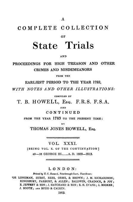handle is hein.trials/cocostt0031 and id is 1 raw text is: COM PLETE

State

C O LLECTI ON

Trials

AND

PROCEEDINGS FOR HIGH TREASON AND OTHER
CRIMES AND MISDEMEANORS
FROM THE
EARLIEST PERIOD TO THE YEAR 1783,
WITH NOTES AND OTHER ILLUSTRATIONS:
COMPILED BY

T. B. HOWELL, EsQ.

F.R.S. F.S.A.

AND
CONTINUED
FROM THE YEAR 1783 -TO THE PRESENT TIME:
BY
THOMAS JONES HOWELL, Esc.

VOL. XXXI.
[BEING VOL. X. OF THE CONTINUATION]
4.9-53 GEORGE III ....... A. D. 1809-1813.
LONDON:
Rrinted by T. C. Hansard, Peterborough-Court, Fleet-Strect:
?OR LONGMAN, HURST, REES, ORME, & BROWN; J. M. RICHARDSON;
KiNGSBURY, PARBURY, & ALLEN; BALDWIN,- CRADOCK, & JOY;
E. JEFFEY & SON; J. HATCHARD & SON; R. H. EVANS; J, BOOKER;
J. BOOTE'; A.4D BUDD & CALKIN.
1M23


