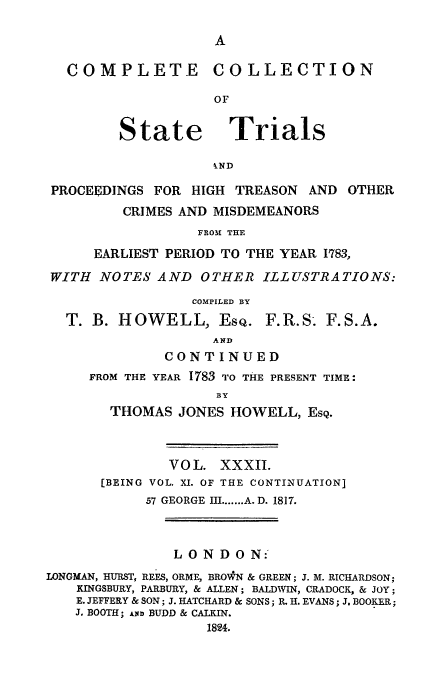 handle is hein.trials/cocostt0032 and id is 1 raw text is: CO M P LETE

State

COLLECTION

Trials

kND

PROCEEDINGS FOR HIGH TREASON AND OTHER
CRIMES AND MISDEMEANORS
FROM THE
EARLIEST PERIOD TO THE YEAR 1783,
WITH NOTES AND OTHER ILLUSTRATIONS:
COMPILED BY
T. B. HOWELL, EsQ. F.R.S. F.S.A.
AND
CONTINUED
FROM THE YEAR 17'83 TO THE PRESENT TIME:
BY
THOMAS JONES HOWELL, ESQ.

VOL. XXXII.
[BEING VOL. XI. OF THE CONTINUATION]
57 GEORGE III ....... A. D. 1817.
LONDON:
LONGMAN, HURST, REES, ORME, BROWN & GREEN; J. M. RICHARDSON;
KINGSBURY, PARBURY, & ALLEN; BALDWIN, CRADOCK, & JOY;
E. JEFFERY & SON; J. HATCHARD & SONS; R. H. EVANS; J. BOOKER;
J. BOOTH; AiD BUDD & CALKIN.
1824.


