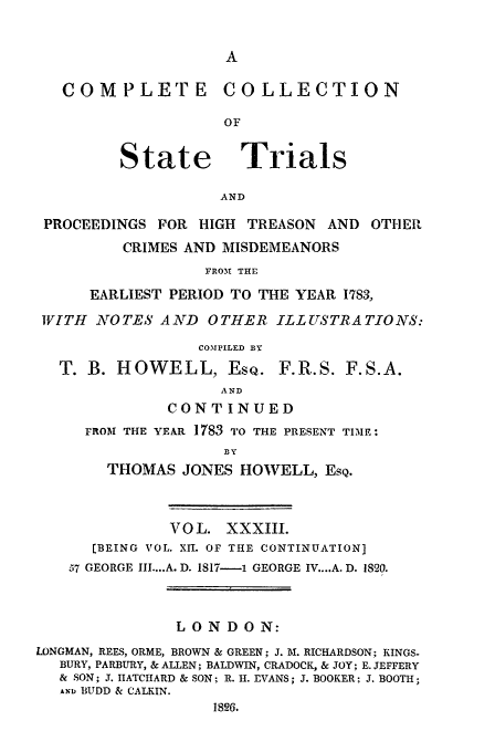 handle is hein.trials/cocostt0033 and id is 1 raw text is: COMPLETE COLLECTION
OF

State

Trials

AND

PROCEEDINGS FOR HIGH TREASON AND OTHEI
CRIMES AND MISDEMEANORS
FROM THE
EARLIEST PERIOD TO THE YEAR 1783,
WITH AOTES AND OTHER ILLUSTRATIONS:
COMPILED BY

T. B. HOWELL, EsQ.

F. R.S. F.S.A.

AND
CONTINUED

FROM THE YEAR 1783 TO THE PRESENT TIME:
BY
THOMAS JONES HOWELL, ESQ.

VOL. XXXIII.
[BEING VOL. XII. OF THE CONTINUATION]
57 GEORGE III .... A. D. 1817-1 GEORGE IV....A. D. 1820.
LONDON:
LONGMAN, REES, ORME, BROWN & GREEN; J. M. RICHARDSON; KINGS-
BURY, PARBURY, & ALLEN; BALDWIN, CRADOCK, & JOY; E. JEFFERY
& SON; J. IIATCHARD & SON; R. H. EVANS; J. BOOKER; J. BOOTH;
ANI BUDD & CALKIN.
1826.


