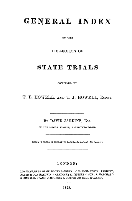 handle is hein.trials/cocostt0034 and id is 1 raw text is: GENERAL INDEX
TO THE
COLLECTION OF

STATE TRIALS
COMTPILED BY
T. B. HOWELL, AND T. J. HOWELL, EsQrs.
By DAVID JARDINE, ESQ.
OF THE MIDDLE TEMPLE, BARRISTER-AT-LAW.
NOBIS IN ARCTO ET INGLORIUS LABOR.-Tacit. Jnnal. Li&. ir. cap 32.
LONDON:
LONGMAN, REES, ORME, BROWN & GREEN; J.1M. RICHARDSON; PARBURY,
ALLEN & CO.; BALDWIN & CRADOCK; E. JEFFERY & SON; J. HATCHARD
& SON; R. H. EVANS; J. BOOKER; J. BOOTH; AND BUDD & CALKIN.
1828.


