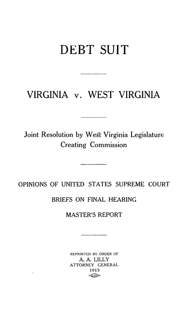 handle is hein.trials/dbtstvg0001 and id is 1 raw text is: DEBT SUIT
VIRGINIA v. WEST VIRGINIA
Joint Resolution by West Virginia Legislature
Creating Commission
OPINIONS OF UNITED STATES SUPREME COURT
BRIEFS ON FINAL HEARING
MASTER'S REPORT
REPRINTED BY ORDER OF
A. A. LILLY
ATTORNEY GENERAL
1913


