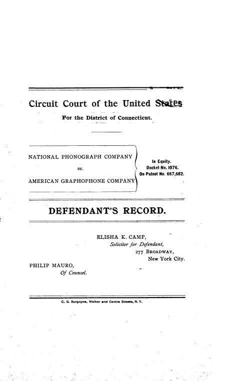 handle is hein.trials/disconpho0002 and id is 1 raw text is: 
















Circuit Court of the United SN$We

          For the District of Connecticut.






NATIONAL PHONOGRAPH COMPANY
                                      In Equity.
               VS.                  Docket No. 1076.
                                  {On Patent No. 667,662.


DEFENDANT'S RECORD.


                     ELISHA K. CAMP,
                         Solicitor for Defendant,
                                 277 BROADWAY,
                                    New York City.
PHILIP MAURO,
          Of Counsel.




          C. G. Burgoyne. Walker and Centre Streets, N. Y.


