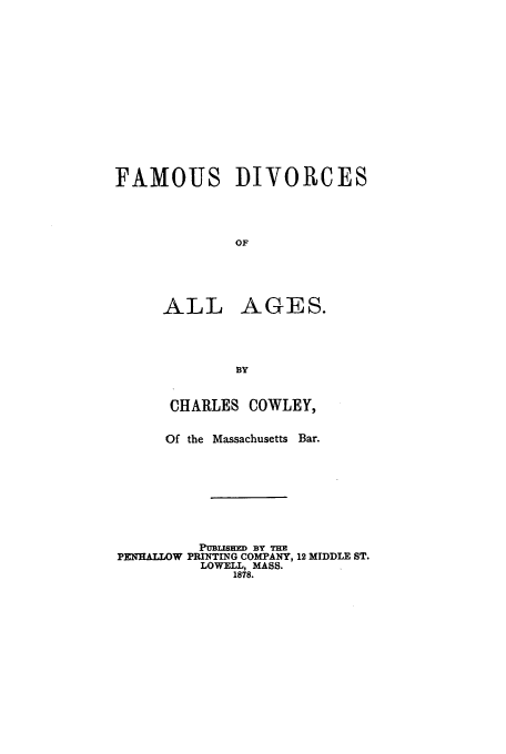 handle is hein.trials/famdiv0001 and id is 1 raw text is: FAMOUS DIVORCES
OF

ALL

AGES.

CHARLES COWLEY,
Of the Massachusetts Bar.
Pulaimtm BY THE
PENHALLOW PRINTING COMPANY, 12 MIDDLE ST.
LOWELL, MASS.
1878.



