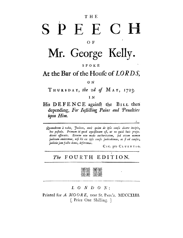 handle is hein.trials/gkelthis0001 and id is 1 raw text is: THE
SPEECH
OF
Mr. George Kelly.
SPOKE
At the Bar of the Houfe of LORD S,
ON
THURSDAY, the 2d of        MAr, 1723,
IN
His DEFENCE           againft the  BILL then
depending, For Inflifting Pains and Penalties
p pon Him.
PQuamobrem a vobis, J'4dices, ant qu~m de ip[a caufa dicere incipio,
hoc poilulo.  Primum id quod ,quiffrnum  eft, ut ne quid huic prxeju-
dicati afferatis.  Etenim  non modo authoritatem,  fed  etiam  nomen
judicum amittemuw, nifi hic ex ipfts caujts judicabiiuns, ac fl ad cau/as,
judicia jam faita domo, deferemwu.
CIc. pro CLUENTIO.
The FOURTH EDITION.
LONDON:
Printed for A. MO OR E, near St. PAUL'S. MDCCXXIII.
[ Price One Shilling. ]



