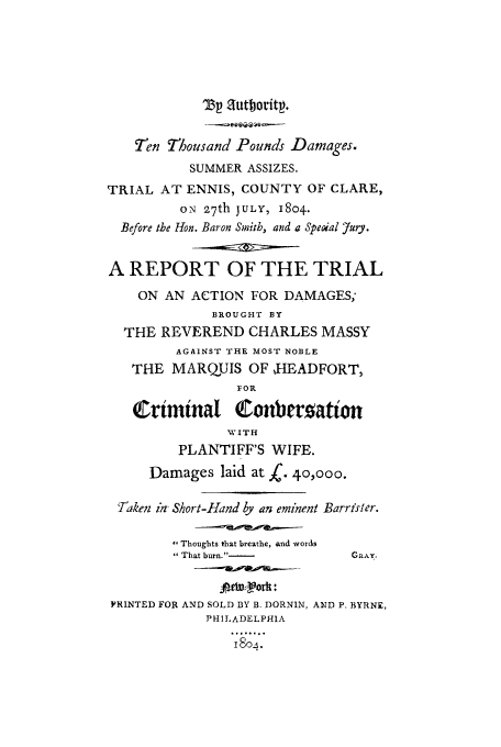 handle is hein.trials/head0001 and id is 1 raw text is: TV autboritp.
T-en Thousand Pounds Damages.
SUMMER ASSIZES.
TRIAL AT ENNIS, COUNTY OF CLARE,
ON 27th JULY, 1804.
Before the Hon. Baron Smith, and a Special 7ury.
A REPORT OF THE TRIAL
ON AN ACTION FOR DAMAGES;
BROUGHT BY
THE REVEREND CHARLES MASSY
AGAINST THE MOST NOBLE
THE MARQUIS OF ,HEADFORT,
FOR
Crimnal Conbersatton
WVITH
PLANTIFF'S WIFE.
Damages laid at X. 40,000.
Taken in Short-Hand by an eminent Barrister.
,Thoughts that breathe, and words
 That burn.-           GRAY.
etw ork:
PRINTED FOR AND SOLD BY B. DORNIN, AND P, BYRNE,
PHILADELPHIA
I


