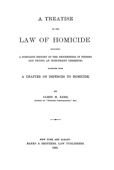 handle is hein.trials/homihpr0001 and id is 1 raw text is: A TREATISE
ON THE
LAW OF HOMICIDE
INCLUDING
A COMPLETE HISTORY OF THE PROCEEDINGS IN FINDING
AND TRYING AN INDICTMENT THEREFOR;
TOGETHER WITH
A CHAPTER ON DEFENCES TO HOMICIDE.
BY
JAMES M. KERR,
AUTHOR OF BUSINESS CORPORATIONS, ETC.

NEW YORK AND ALBANY:
BANKS & BROTHERS, LAW PUBLISHERS.
1891.


