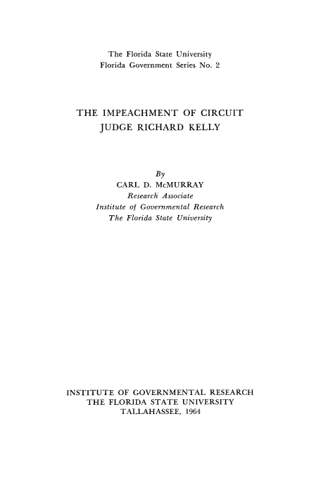 handle is hein.trials/impecirj0001 and id is 1 raw text is: The Florida State University
Florida Government Series No. 2
THE IMPEACHMENT OF CIRCUIT
JUDGE RICHARD KELLY
By
CARL D. McMURRAY
Research Associate
Institute of Governmental Research
The Florida State University

INSTITUTE OF GOVERNMENTAL RESEARCH
THE FLORIDA STATE UNIVERSITY
TALLAHASSEE, 1964


