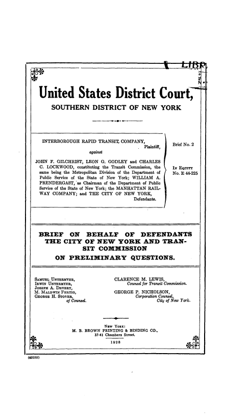 handle is hein.trials/irtjfg0002 and id is 1 raw text is: 















    United States District Court,

        SOUTHERN DISTRICT OF NEW YORK





     INTERBOROUGH RAPID TRANSIT. COMPANY,
                                       .Plaintiff, Brief No. 2
                     against
   JOHN F. GILCHRIST, LEON G. GODLEY and CHARLES
   C. LOCKWOOD, constituting the Transit Commission, the  IN EQUITY
   same being the Metropolitan Division of the Department of  No. E 44-225
   Public Service of the State of New York; WILLIAM A.
   PRENDERGAST, as Chairman of the Department of Public
   Service of the State of New York; the MANHATTAN RAIL-
   WAY COMPANY; and THE CITY OF NEW YORK,
                                    Defendants.





    BRIEF ON BEHALF OF DEFENDANTS
      THE CITY OF NEW YORK AND TRAN-
                   SIT COMMISSION
         ON PRELIMINARY QUESTIONS.


  SAMUEL UNTERMYSR,           CLARENCE M. LEWIS,
  IRwIN UNTERMYRH,                Counsel for Transit Commisaion.
  JOSEPH A. DEVERY,
  M. MALDWIN FERTIG,          GEORGE P. NICHOLSON,
  GEORGE H. STOVER,                  Corporation Counsd,
             of Counsel.                    City of New York.



                          Nzw YoRK:
               M. B. BROWN PRINTING & BINDING CO.,
                       37-41 Chambers Street.
                             1928

(40185)


