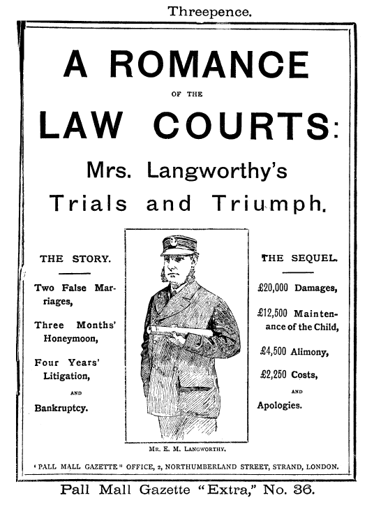 handle is hein.trials/langtritriu0001 and id is 1 raw text is: Threepence.

A ROMANCE
OF THE
LAW COURTS:
Mrs. Langworthy's
Trials and Triumph.

THE STORY.
Two False Mar-
riages,
Three Months'
Honeymoon,
Four Years'
Litigation,
AND
Bankruptcy.

THE SEQUEL
£20,000 Damages,
X12,500 Mainten-
ance of the Child,
£4,500 Alimony,
£2,250 Costs,
AND
Apologies.

MR. E. M. LANGWORTHY.
'PALL MALL GAZETTE OFFICE, 2, NORTHUMBERLAND STREET, STRAND, LONDON.
Pall Mall Gazette            Extra, No. 36.


