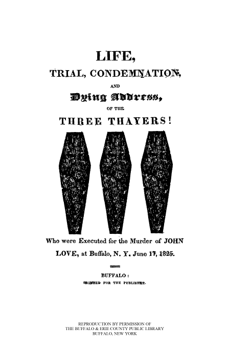 handle is hein.trials/liftcdth0001 and id is 1 raw text is: LIFE,
TRIAL, C ONDEMNXATION,
AND
OF TIM
THREE THAVERS!

Who were Executed for the Murder of JOHN
LOVE, at Buffalo, N. Y. June 1; 18M
BUFFALO:
MIMED FOR THE PVBLISHR.
REPRODUCTION BY PERMISSION OF
THE BUFFALO & ERIE COUNTY PUBLIC LIBRARY
BUFFALO, NEW YORK


