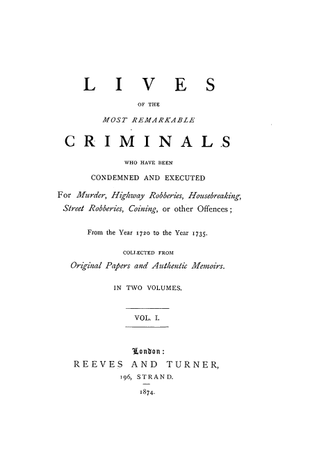 handle is hein.trials/lrecrim0001 and id is 1 raw text is: L      I V         E      S
OF THE
MOST REMARKABLE
CRIMINALS
WHO HAVE BEEN
CONDEMNED AND EXECUTED
For Murder, Highway Robberies, Housebreaking,
Sreet Robberies, Coining, or other Offences;
From the Year 1720 to the Year 1735.
COLLECTED FROM
Original Papers and Auten/ic Memoirs.
IN TWO VOLUMES.
VOL. I.
lonvon :
REEVES AND          TURNER,
196, STRAND.
1874.


