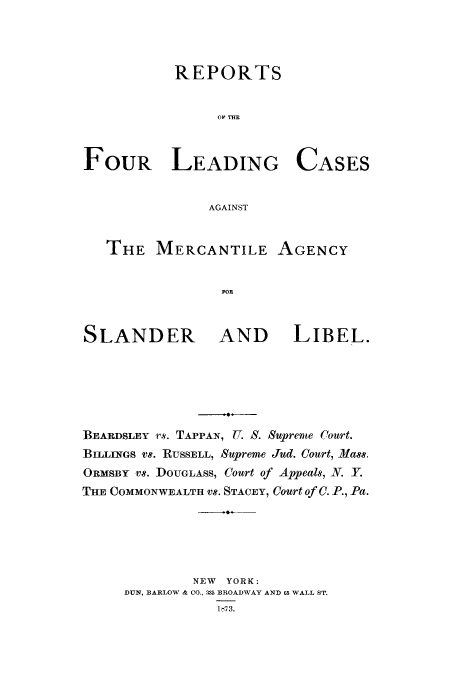 handle is hein.trials/magen0001 and id is 1 raw text is: REPORTS
OP THE
FOUR LEADING CASES
AGAINST
THE MERCANTILE AGENCY
FOR
SLANDER AND LIBEL.

BEARDSLEY r s. TAPPAN, U. S. Supreme Court.
BILLINGs vs. RUSSELL, Supreme Jud. Court, Mass,
ORMSBY vS. DOUGLASS, Court of Appeals, . Y.
THE COMMONWEALTH Vs. STACEY, Court of C. P., Pa.
NEW   YORK:
DUN, BARLOW & CO., 335 BROADWAY AND 65 WALL ST,
1,-73.


