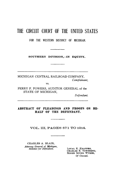 handle is hein.trials/menoada0003 and id is 1 raw text is: THE CIRCUIT COURT OF THE UNITED STATES
FOR THE WESTERN DISTRICT OF MICHIGAN.
SOUTHERN DIVISION,-IN EQUITY.

MICHIGAN CENTRAL RAILROAD COMPANY,
Complainant,
VS.
PERRY F. POWERS, AUDITOR GENERAL of the
STATE OF MICHIGAN,
Defendant.
ABSTRACT OF PLEADINGS AND PROOFS ON BE-
HALF OF THE DEFENDANT.
VOL. III, PAGES 671 TO 1214.

CHARLES A. BLAIR,
Attorney General of Michigan,
Solicitor or Defendant.

LOYAL E. KNAPPEN,
CHARLES E. TOWNSEND,
ROGER IRVING WYKES,
Of Counsel.


