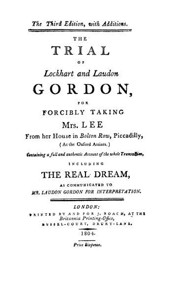 handle is hein.trials/mrlee0001 and id is 1 raw text is: The Third Edition, with Additions.
THE
TRIAL
OF
Lockhart and Laudon
GORDON,
FOR
FORCIBLY TAKING
Mrs. LEE
From her House in Bolton Row, Piccadilly,
(At the Oxford Assizes.)
entaining afull and authentic Account oftke whole Transa44es,
INCLUDING
THE REAL- DREAM,
AS COMMUNICATED TO
MR. LAUDON GORDON FOR INTERPRETATION.
LONDON:
VRINTED BY AND FOR J. ROACH, ATTHEZ
Britannia Printing-Ofice,
RUSEj L-COU RT, DRU R Y-LANX.
1804-
Price Sixpence.


