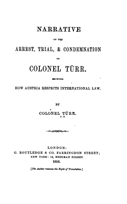 handle is hein.trials/nartarst0001 and id is 1 raw text is: 






         NARRATIVE

                OF TVA


ARREST, TRIAL, & CONDEMNATION

                 OF


      COLONEL TURR.

                RHOWING

HOW AUSTRIA RESPECTS INTERNATIONAL LAW.



                 BY


          COLONEL TUPRR.








              LONDON:
G. ROUTLEDGE & CO. FARRINGDON STREET;
       NEW YORK'- 18, BEEKMAN STREET.
                1856.


[The AutAor remves the Right of Translation.]


