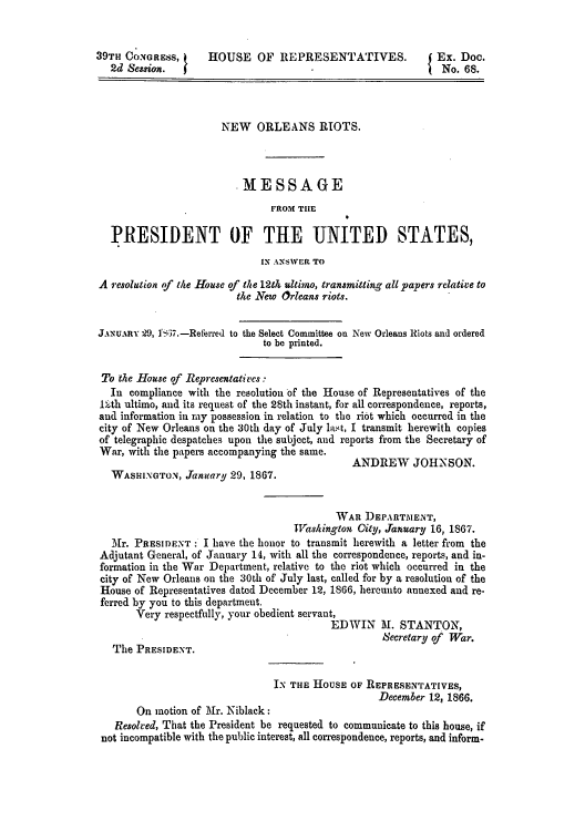 handle is hein.trials/norelriotrh0001 and id is 1 raw text is: ï»¿39TH CONGRESS,       HOUSE OF REPRESENTATIVES.                 Ex. Doc.
2d Session.                          -                       No. 68.
NEW ORLEANS RIOTS.
.MESSAGE
FROM THE
PRESIDENT OF THE UNITED STATES,
IN ANSWER TO
A resolution of the House of the 12th ultimo, transmitting all papers relative to
the New Orleans riots.
JANUARY 29, ]Pi7.-Referred to the Select Committee on New Orleans Riots and ordered
to be printed.
To the House of Representatives -
In compliance with the resolution of the House of Representatives of the
1tth ultimo, and its request of the 28th instant, for all correspondence, reports,
and information in my possession in relation to the riot which occurred in the
city of New Orleans on the 30th day of July last, I transmit herewith copies
of telegraphic despatches upon the subject, and reports from the Secretary of
War, with the papers accompanying the same.
ANDREW JOHNSON.
WASHINGTON, Jainuary 29, 1867.
WAR DEPARTMENT,
WTashington City, January 16, 1867.
Mr. PRESIDENT : I have the honor to transmit herewith a letter from the
Adjutant General, of January 14, with all the correspondence, reports, and in-
formation in the War Department, relative to the riot which occurred in the
city of New Orleans on the 30th of July last, called for by a resolution of the
House of Representatives dated December 12, 1866, hereunto annexed and re-
ferred by you to this department.
Very respectfully, your obedient servant,
EDWIN II. STANTON,
Secretary of War.
The PRESIDENT.
IN THE HOUSE OF REPRESENTATIVES,
December 12, 1866.
On motion of _Mr. Niblack:
Resolved, That the President be requested to communicate to this house, if
not incompatible with the public interest, all correspondence, reports, and inform-


