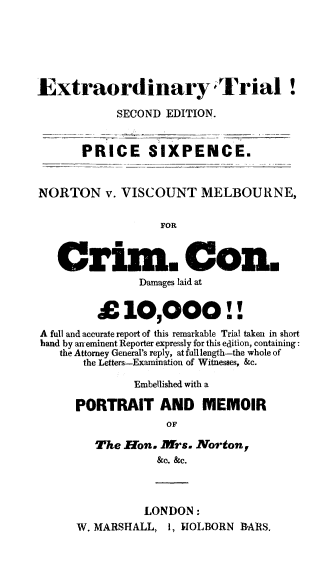 handle is hein.trials/nortvmelb0001 and id is 1 raw text is: 






Extraordinary Trial!

            SECOND EDITION.


       PRICE SIXPENCE.


NORTON v. VISCOUNT MELBOURNE,

                  FOR



   Crim. Con.
               Damages laid at


         £   10,000!!
A full and accurate report of this remarkable Trial taken in short
hand by an-eminent Reporter expressly for this edition, containing:
   the Attorney General's reply, atfulllength-the whole of
       the Letters-Examination of Witnesses, &c.

               Embellished with a

      PORTRAIT AND MEMOIR
                   OF

         The Eon. Mrs.  Norton,
                  &c. &c.



                LONDON:
      W. MARSHALL,  1, HIOLBORN BARS.


